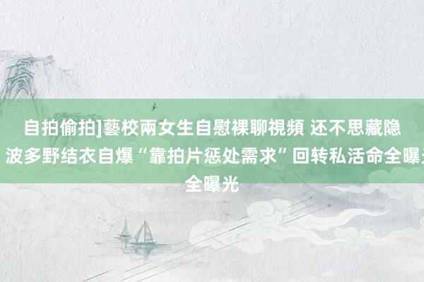 自拍偷拍]藝校兩女生自慰裸聊視頻 还不思藏隐！波多野结衣自爆“靠拍片惩处需求”回转私活命全曝光