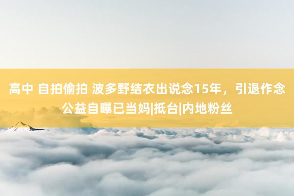 高中 自拍偷拍 波多野结衣出说念15年，引退作念公益自曝已当妈|抵台|内地粉丝