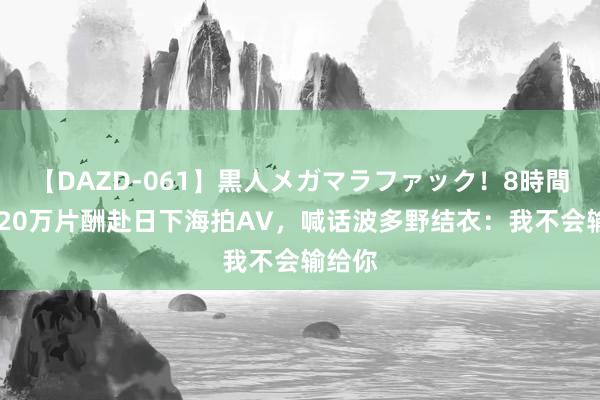 【DAZD-061】黒人メガマラファック！8時間 港女20万片酬赴日下海拍AV，喊话波多野结衣：我不会输给你