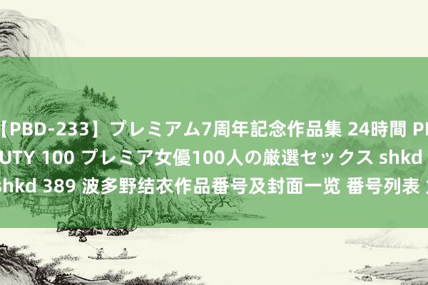 【PBD-233】プレミアム7周年記念作品集 24時間 PREMIUM STYLISH BEAUTY 100 プレミア女優100人の厳選セックス shkd 389 波多野结衣作品番号及封面一览 番号列表 九息网 | My XXX Hot Girl