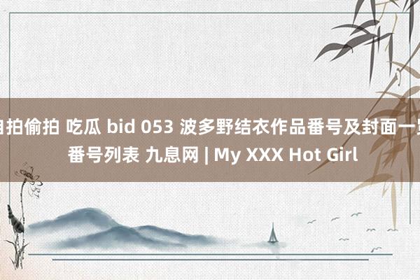 自拍偷拍 吃瓜 bid 053 波多野结衣作品番号及封面一览 番号列表 九息网 | My XXX Hot Girl