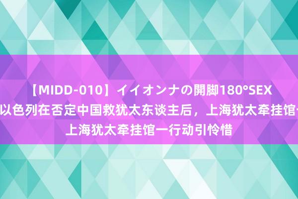 【MIDD-010】イイオンナの開脚180°SEX LISA 总结：以色列在否定中国救犹太东谈主后，上海犹太牵挂馆一行动引怜惜