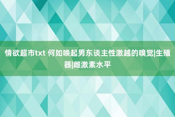 情欲超市txt 何如唤起男东谈主性激越的嗅觉|生殖器|雌激素水平