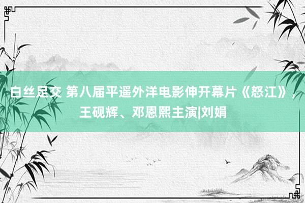 白丝足交 第八届平遥外洋电影伸开幕片《怒江》，王砚辉、邓恩熙主演|刘娟