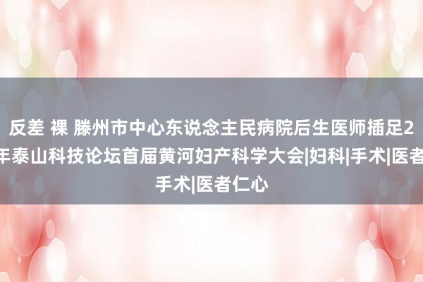 反差 裸 滕州市中心东说念主民病院后生医师插足2024年泰山科技论坛首届黄河妇产科学大会|妇科|手术|医者仁心