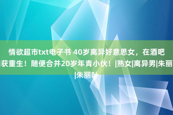 情欲超市txt电子书 40岁离异好意思女，在酒吧如获重生！随便合并20岁年青小伙！|熟女|离异男|朱丽叶