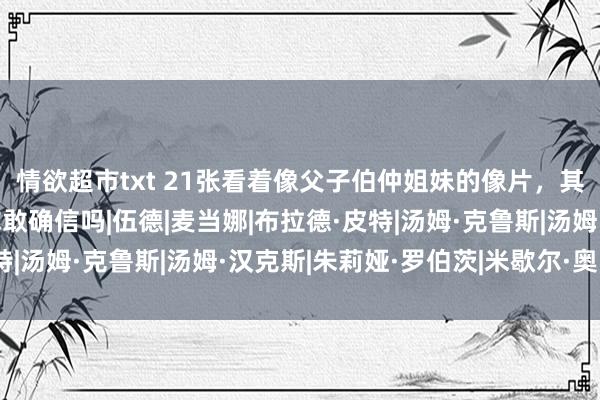 情欲超市txt 21张看着像父子伯仲姐妹的像片，其实都是时候合成的，你敢确信吗|伍德|麦当娜|布拉德·皮特|汤姆·克鲁斯|汤姆·汉克斯|朱莉娅·罗伯茨|米歇尔·奥巴马