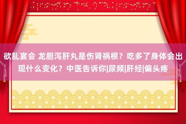 欲乱宴会 龙胆泻肝丸是伤肾祸根？吃多了身体会出现什么变化？中医告诉你|尿频|肝经|偏头疼