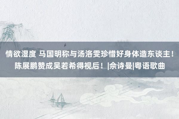 情欲湿度 马国明称与汤洛雯珍惜好身体造东谈主！陈展鹏赞成吴若希得视后！|佘诗曼|粤语歌曲