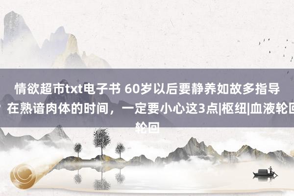 情欲超市txt电子书 60岁以后要静养如故多指导？在熟谙肉体的时间，一定要小心这3点|枢纽|血液轮回