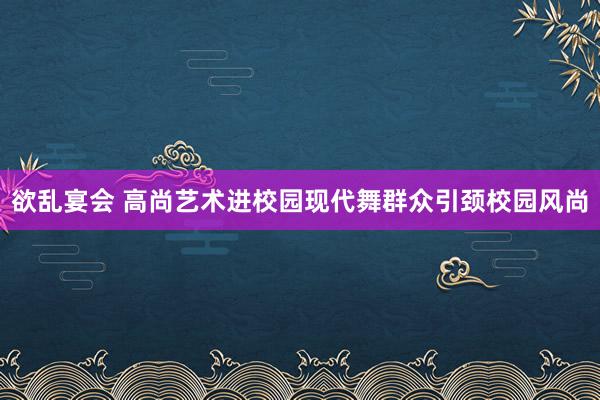 欲乱宴会 高尚艺术进校园现代舞群众引颈校园风尚