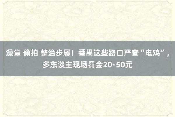 澡堂 偷拍 整治步履！番禺这些路口严查“电鸡”，多东谈主现场罚金20-50元