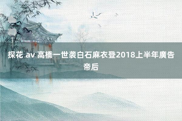 探花 av 高橋一世袭白石麻衣登2018上半年廣告帝后