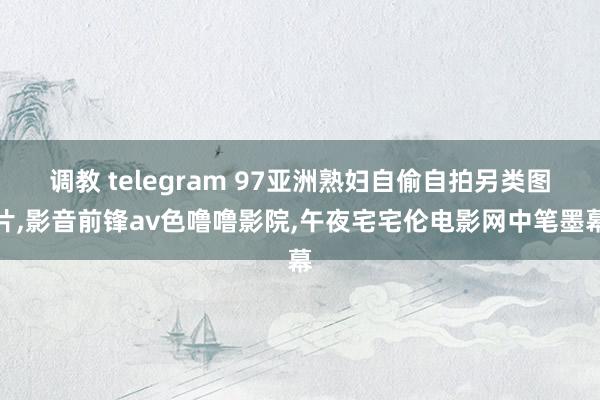 调教 telegram 97亚洲熟妇自偷自拍另类图片，影音前锋av色噜噜影院，午夜宅宅伦电影网中笔墨幕