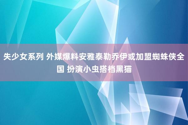 失少女系列 外媒爆料安雅泰勒乔伊或加盟蜘蛛侠全国 扮演小虫搭档黑猫