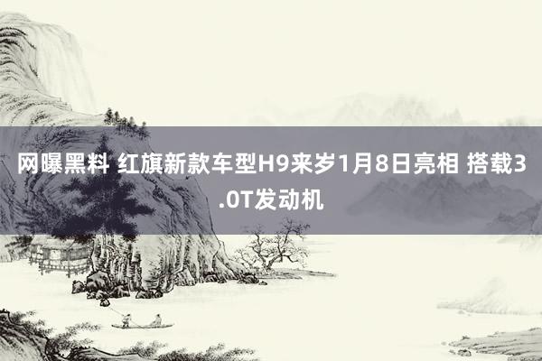 网曝黑料 红旗新款车型H9来岁1月8日亮相 搭载3.0T发动机