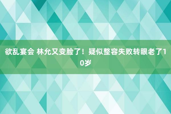 欲乱宴会 林允又变脸了！疑似整容失败转眼老了10岁