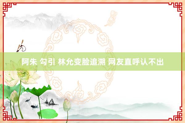 阿朱 勾引 林允变脸追溯 网友直呼认不出