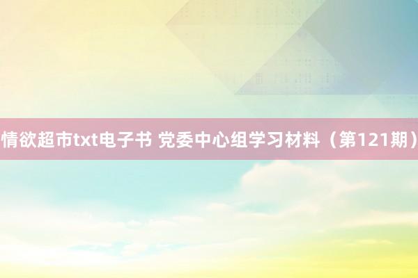 情欲超市txt电子书 党委中心组学习材料（第121期）