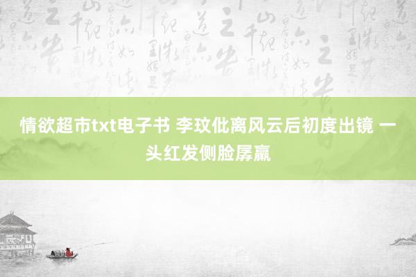 情欲超市txt电子书 李玟仳离风云后初度出镜 一头红发侧脸孱羸