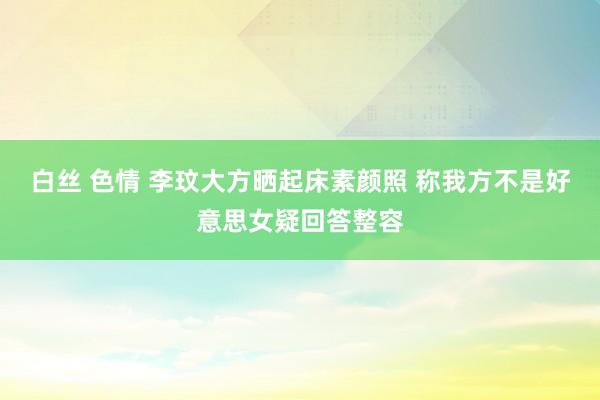 白丝 色情 李玟大方晒起床素颜照 称我方不是好意思女疑回答整容