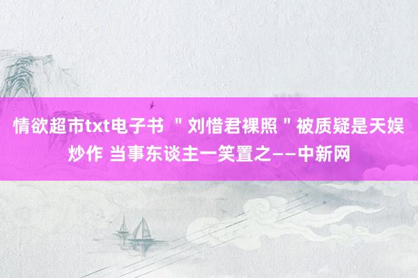 情欲超市txt电子书 ＂刘惜君裸照＂被质疑是天娱炒作 当事东谈主一笑置之——中新网