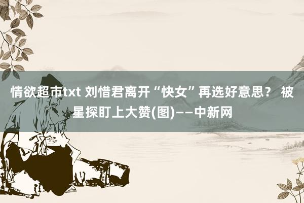 情欲超市txt 刘惜君离开“快女”再选好意思？ 被星探盯上大赞(图)——中新网