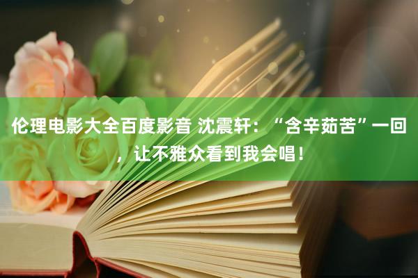 伦理电影大全百度影音 沈震轩：“含辛茹苦”一回，让不雅众看到我会唱！