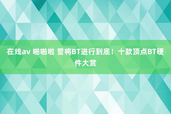 在线av 啪啪啦 誓将BT进行到底！十款顶点BT硬件大赏