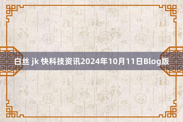 白丝 jk 快科技资讯2024年10月11日Blog版