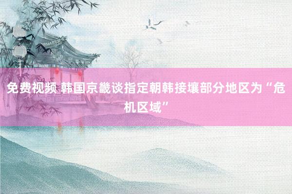 免费视频 韩国京畿谈指定朝韩接壤部分地区为“危机区域”