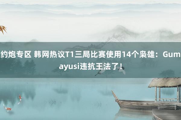 约炮专区 韩网热议T1三局比赛使用14个枭雄：Gumayusi违抗王法了！