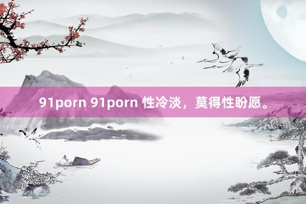 91porn 91porn 性冷淡，莫得性盼愿。