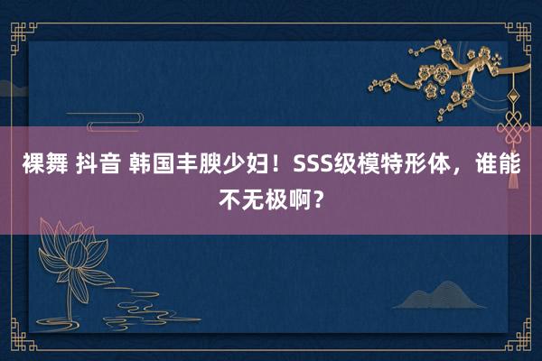 裸舞 抖音 韩国丰腴少妇！SSS级模特形体，谁能不无极啊？