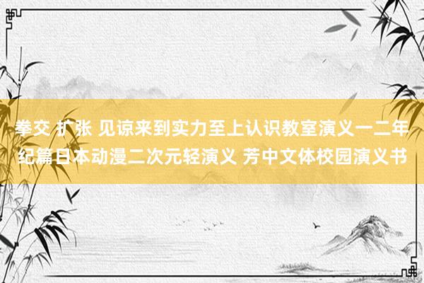 拳交 扩张 见谅来到实力至上认识教室演义一二年纪篇日本动漫二次元轻演义 芳中文体校园演义书