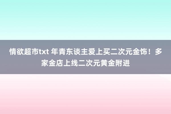 情欲超市txt 年青东谈主爱上买二次元金饰！多家金店上线二次元黄金附进