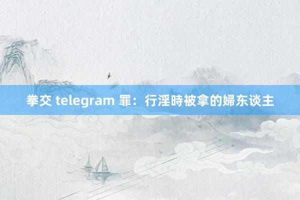 拳交 telegram 罪：行淫時被拿的婦东谈主