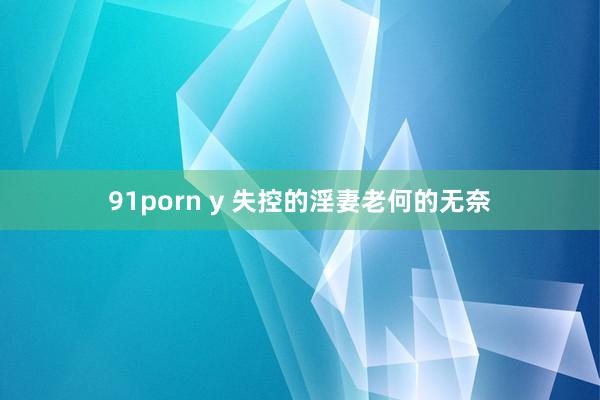 91porn y 失控的淫妻老何的无奈