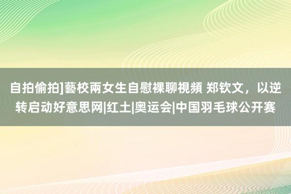 自拍偷拍]藝校兩女生自慰裸聊視頻 郑钦文，以逆转启动好意思网|红土|奥运会|中国羽毛球公开赛