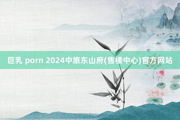 巨乳 porn 2024中旅东山府(售楼中心)官方网站