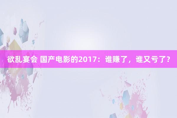 欲乱宴会 国产电影的2017：谁赚了，谁又亏了？