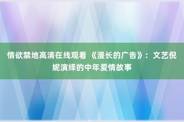 情欲禁地高清在线观看 《漫长的广告》：文艺倪妮演绎的中年爱情故事