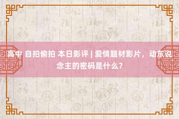 高中 自拍偷拍 本日影评 | 爱情题材影片，动东说念主的密码是什么？