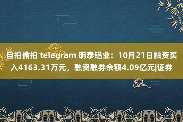 自拍偷拍 telegram 明泰铝业：10月21日融资买入4163.31万元，融资融券余额4.09亿元|证券