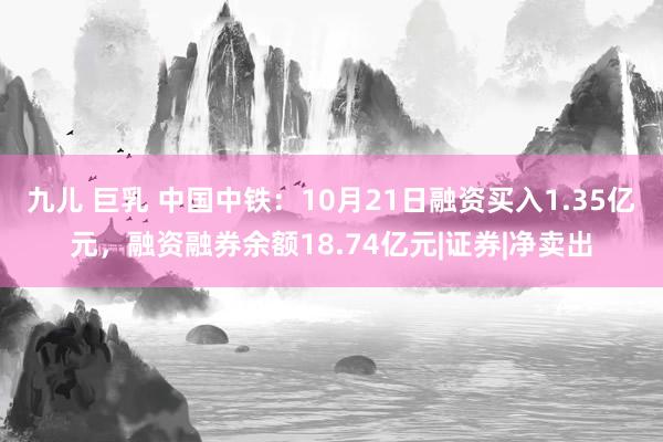 九儿 巨乳 中国中铁：10月21日融资买入1.35亿元，融资融券余额18.74亿元|证券|净卖出