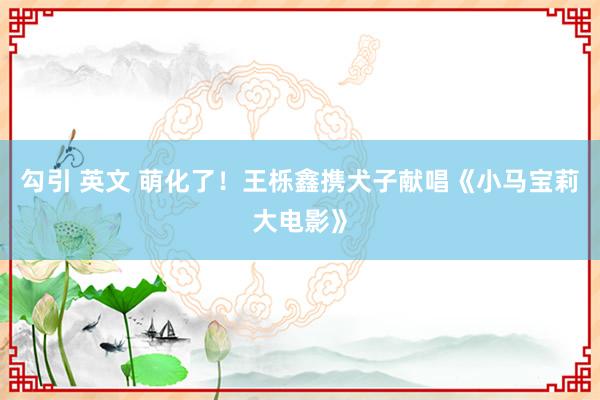 勾引 英文 萌化了！王栎鑫携犬子献唱《小马宝莉大电影》