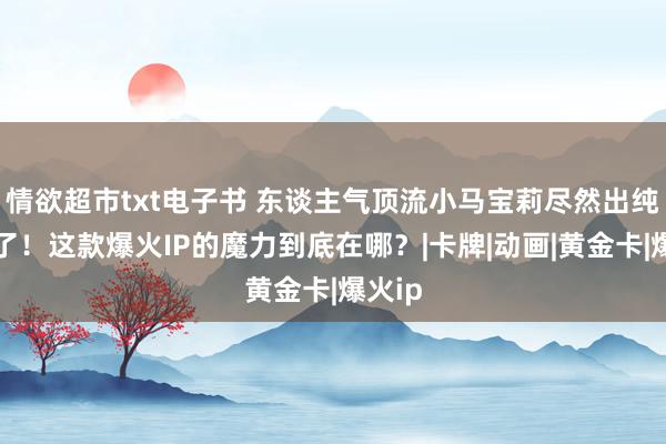 情欲超市txt电子书 东谈主气顶流小马宝莉尽然出纯金卡了！这款爆火IP的魔力到底在哪？|卡牌|动画|黄金卡|爆火ip