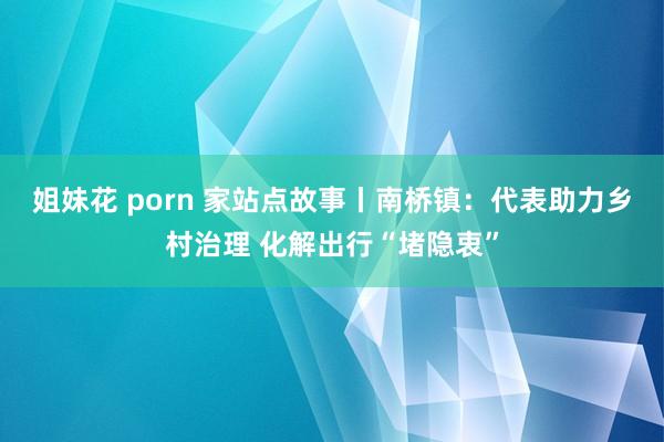 姐妹花 porn 家站点故事丨南桥镇：代表助力乡村治理 化解出行“堵隐衷”