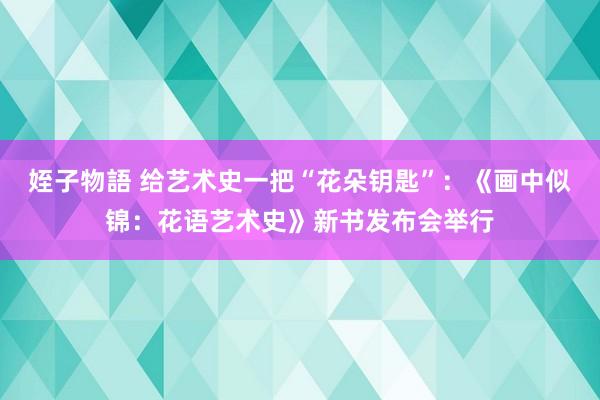 姪子物語 给艺术史一把“花朵钥匙”：《画中似锦：花语艺术史》新书发布会举行