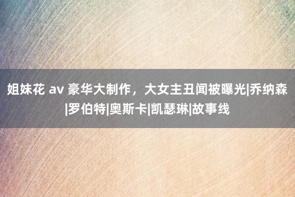 姐妹花 av 豪华大制作，大女主丑闻被曝光|乔纳森|罗伯特|奥斯卡|凯瑟琳|故事线